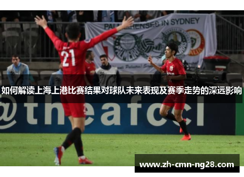 如何解读上海上港比赛结果对球队未来表现及赛季走势的深远影响