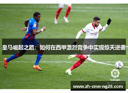 皇马崛起之路:如何在西甲激烈竞争中实现惊天逆袭 皇马崛起之路:如何在西甲激烈竞争中实现惊天逆袭