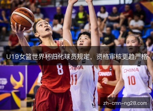 U19女篮世界杯归化球员规定，资格审核更趋严格
